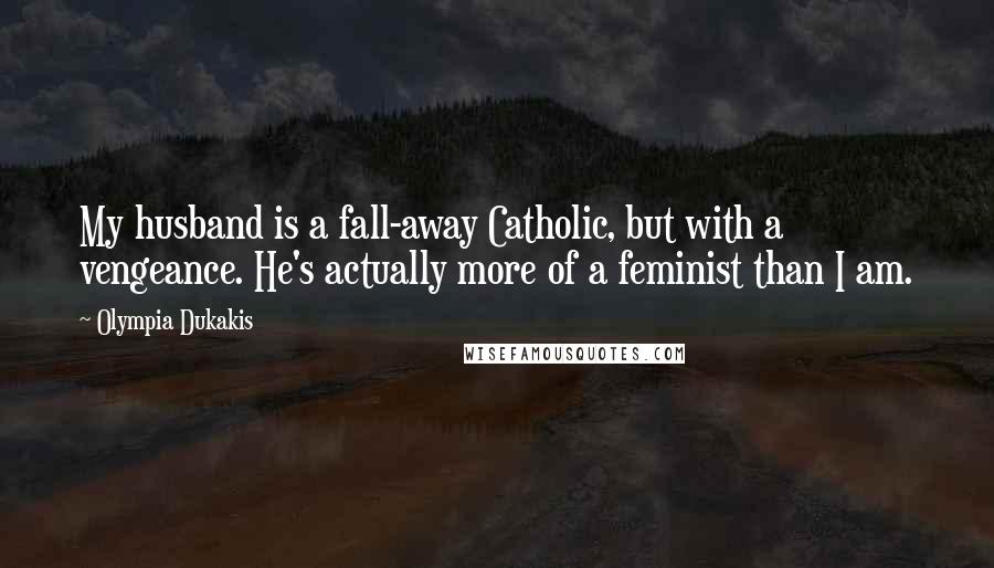 Olympia Dukakis Quotes: My husband is a fall-away Catholic, but with a vengeance. He's actually more of a feminist than I am.