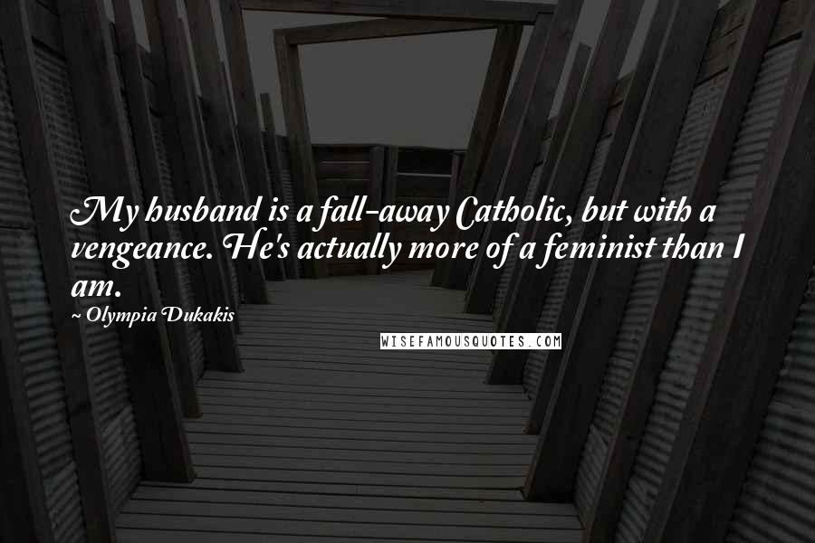 Olympia Dukakis Quotes: My husband is a fall-away Catholic, but with a vengeance. He's actually more of a feminist than I am.