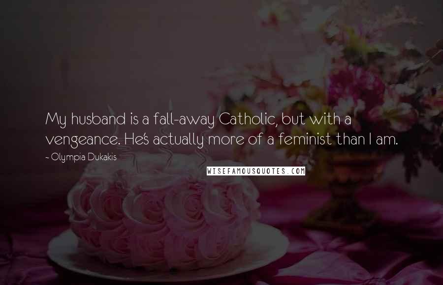 Olympia Dukakis Quotes: My husband is a fall-away Catholic, but with a vengeance. He's actually more of a feminist than I am.