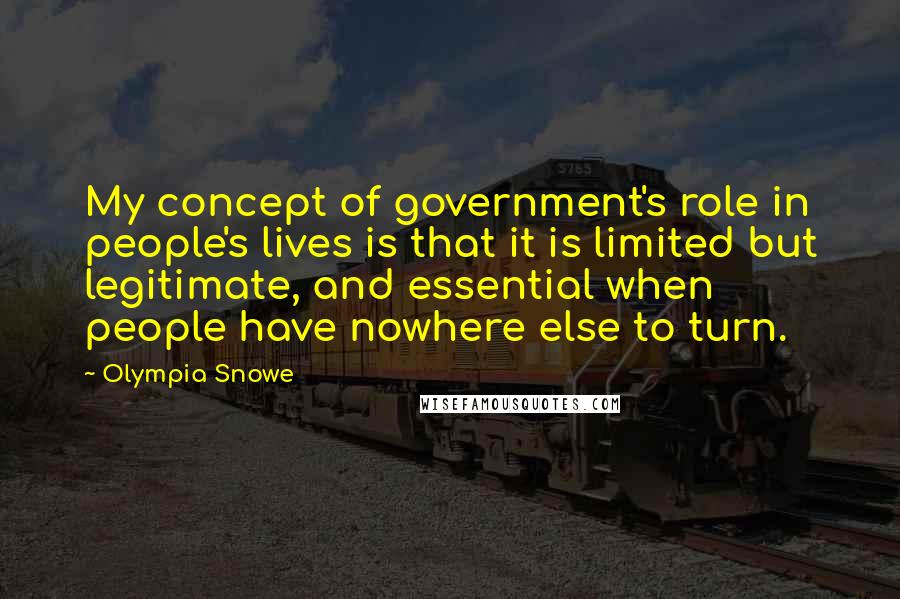 Olympia Snowe Quotes: My concept of government's role in people's lives is that it is limited but legitimate, and essential when people have nowhere else to turn.