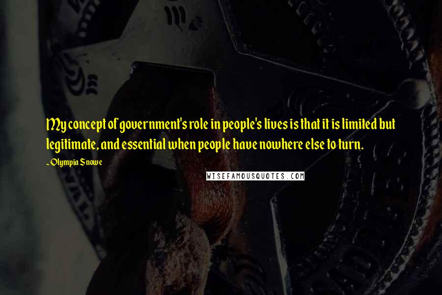 Olympia Snowe Quotes: My concept of government's role in people's lives is that it is limited but legitimate, and essential when people have nowhere else to turn.