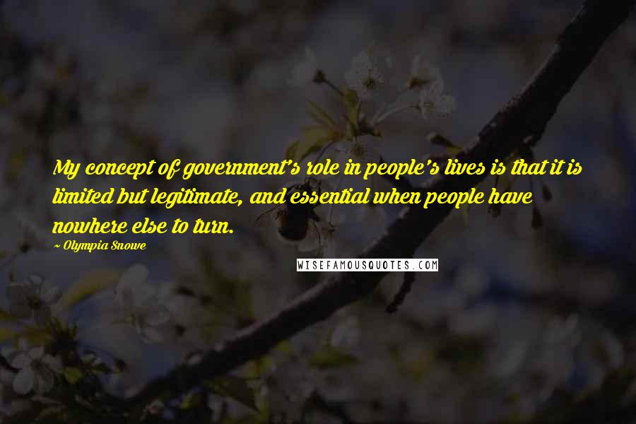 Olympia Snowe Quotes: My concept of government's role in people's lives is that it is limited but legitimate, and essential when people have nowhere else to turn.