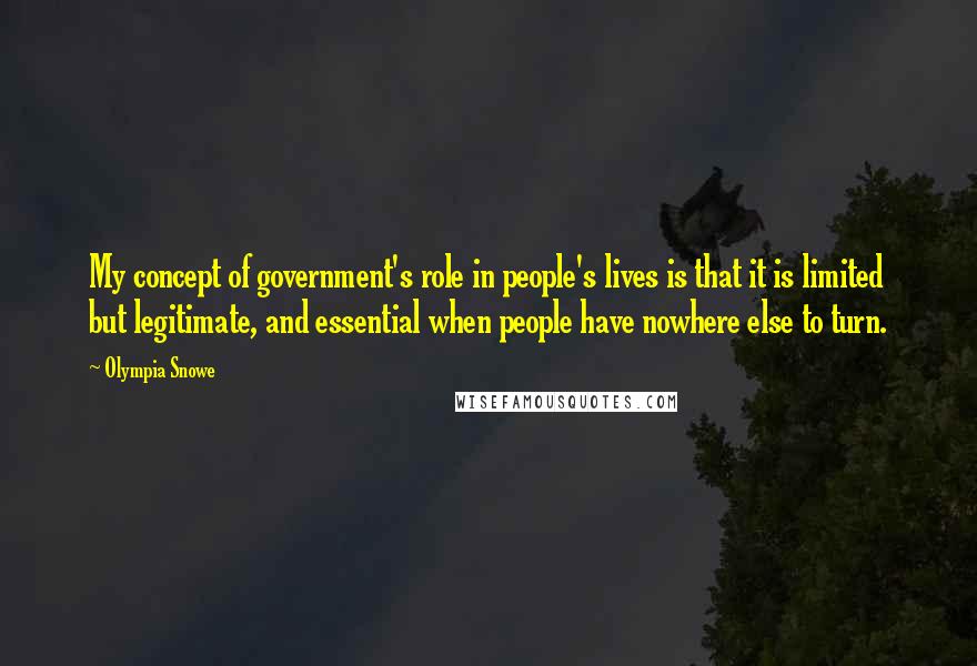 Olympia Snowe Quotes: My concept of government's role in people's lives is that it is limited but legitimate, and essential when people have nowhere else to turn.