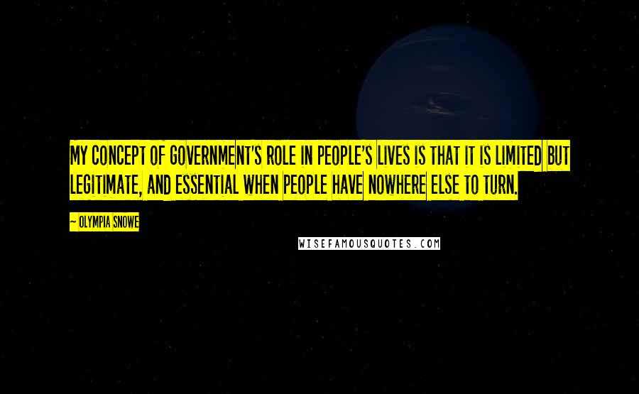 Olympia Snowe Quotes: My concept of government's role in people's lives is that it is limited but legitimate, and essential when people have nowhere else to turn.