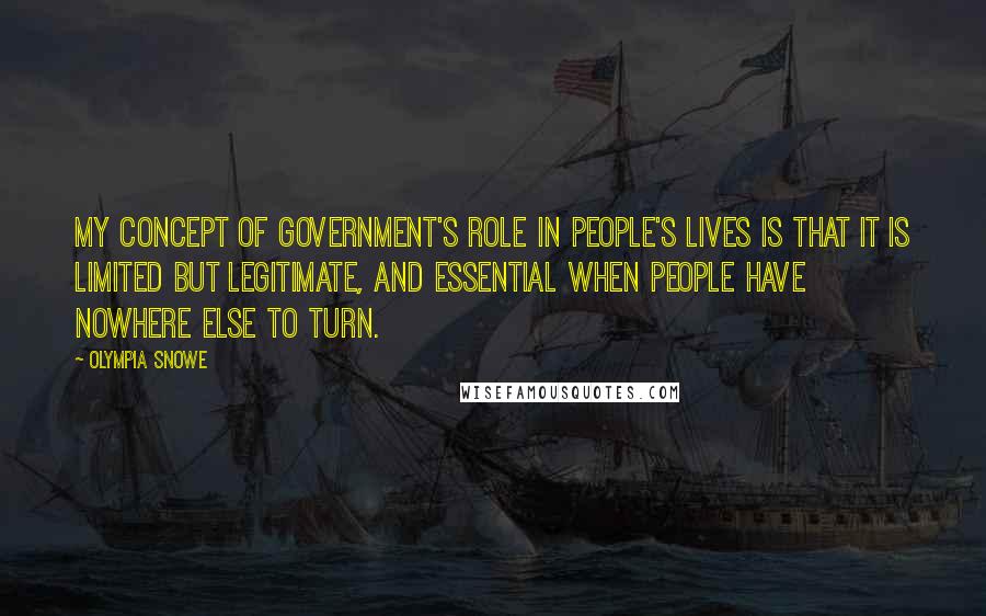 Olympia Snowe Quotes: My concept of government's role in people's lives is that it is limited but legitimate, and essential when people have nowhere else to turn.