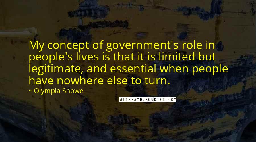 Olympia Snowe Quotes: My concept of government's role in people's lives is that it is limited but legitimate, and essential when people have nowhere else to turn.