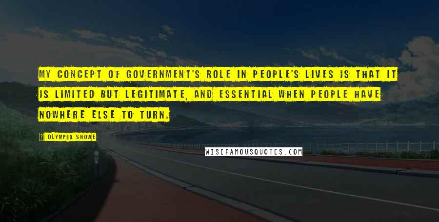 Olympia Snowe Quotes: My concept of government's role in people's lives is that it is limited but legitimate, and essential when people have nowhere else to turn.