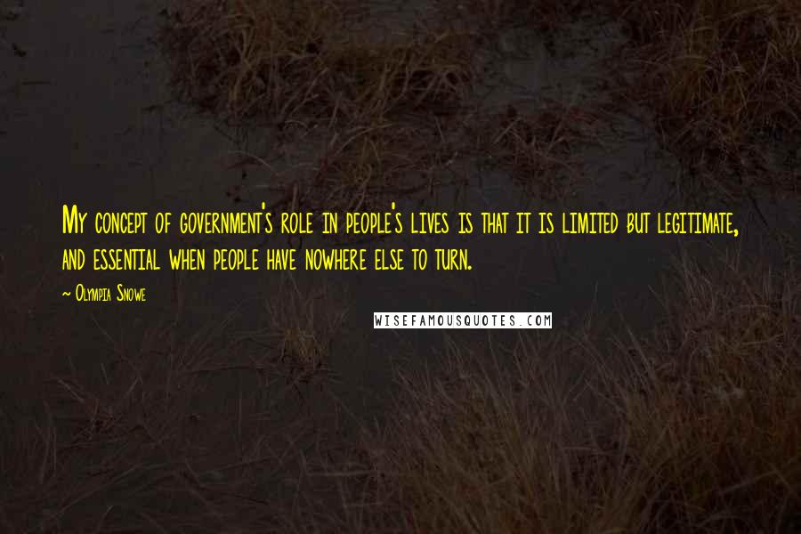 Olympia Snowe Quotes: My concept of government's role in people's lives is that it is limited but legitimate, and essential when people have nowhere else to turn.