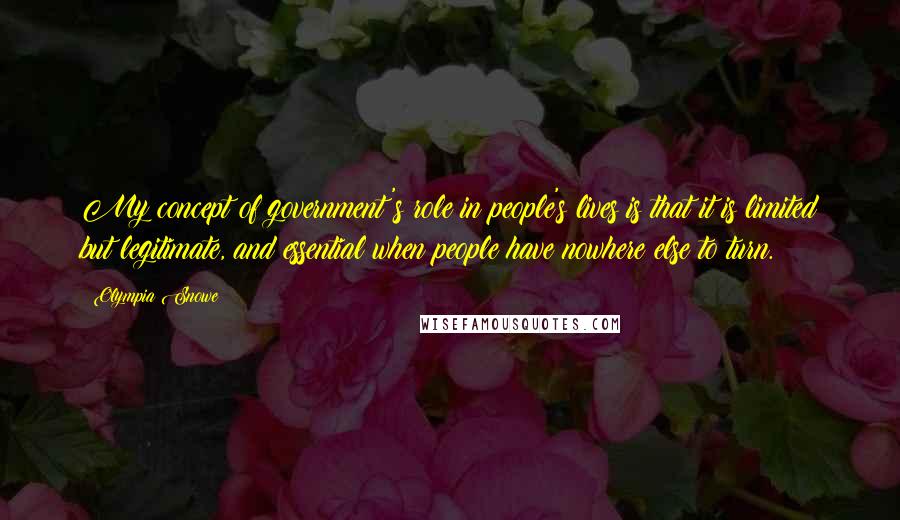 Olympia Snowe Quotes: My concept of government's role in people's lives is that it is limited but legitimate, and essential when people have nowhere else to turn.