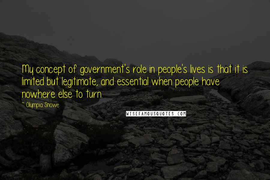 Olympia Snowe Quotes: My concept of government's role in people's lives is that it is limited but legitimate, and essential when people have nowhere else to turn.