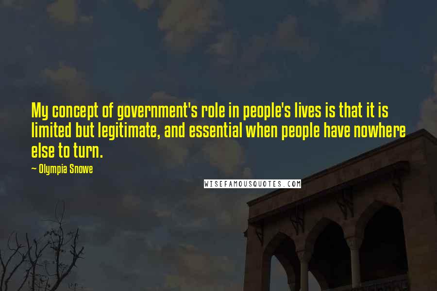 Olympia Snowe Quotes: My concept of government's role in people's lives is that it is limited but legitimate, and essential when people have nowhere else to turn.