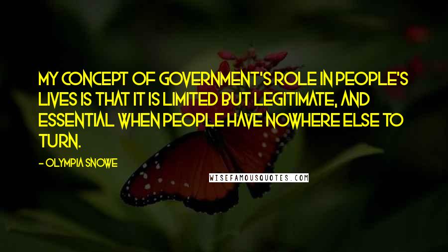 Olympia Snowe Quotes: My concept of government's role in people's lives is that it is limited but legitimate, and essential when people have nowhere else to turn.