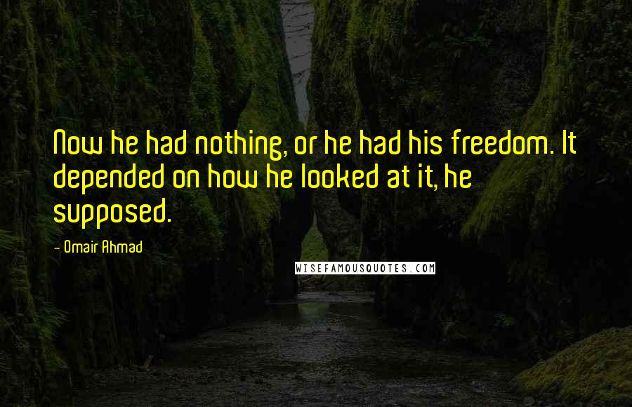 Omair Ahmad Quotes: Now he had nothing, or he had his freedom. It depended on how he looked at it, he supposed.