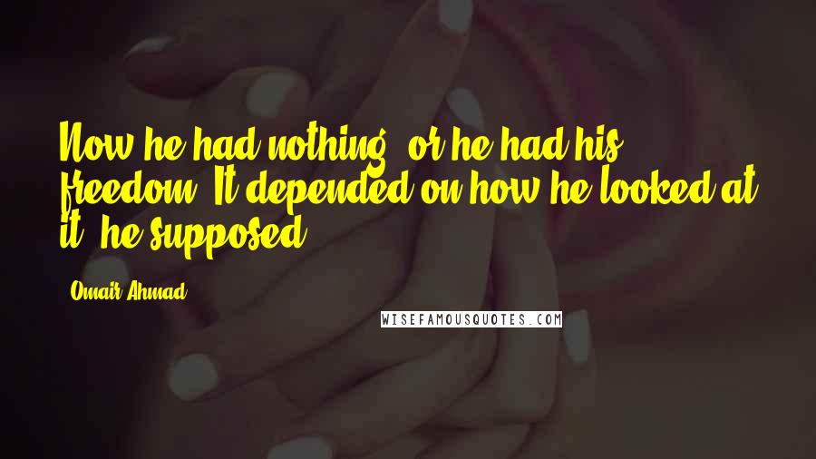 Omair Ahmad Quotes: Now he had nothing, or he had his freedom. It depended on how he looked at it, he supposed.