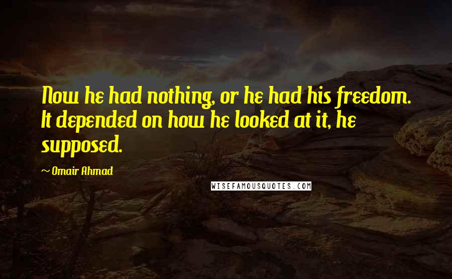 Omair Ahmad Quotes: Now he had nothing, or he had his freedom. It depended on how he looked at it, he supposed.