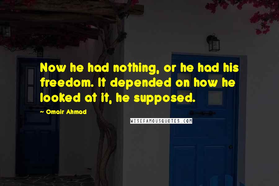 Omair Ahmad Quotes: Now he had nothing, or he had his freedom. It depended on how he looked at it, he supposed.