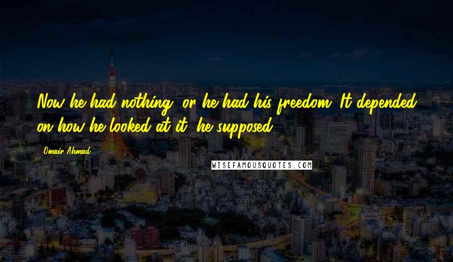 Omair Ahmad Quotes: Now he had nothing, or he had his freedom. It depended on how he looked at it, he supposed.