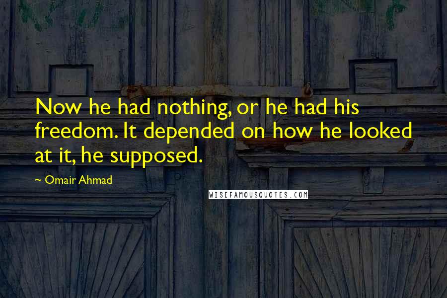 Omair Ahmad Quotes: Now he had nothing, or he had his freedom. It depended on how he looked at it, he supposed.