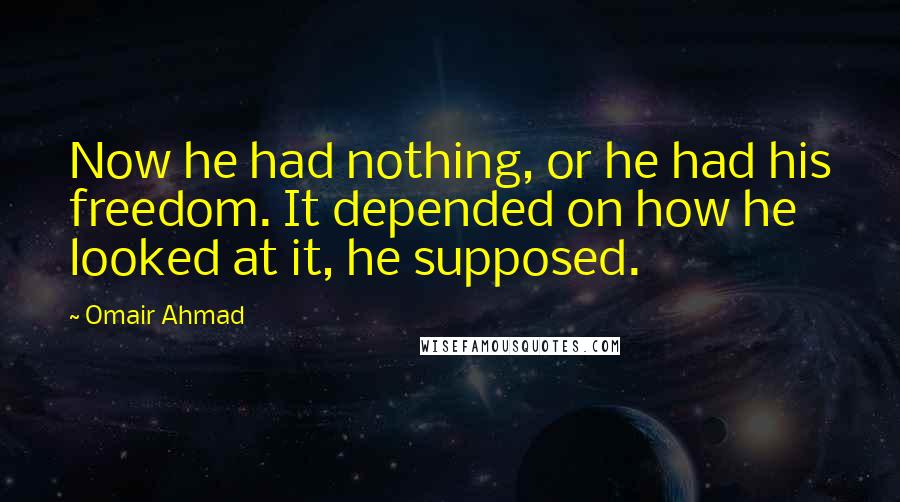 Omair Ahmad Quotes: Now he had nothing, or he had his freedom. It depended on how he looked at it, he supposed.