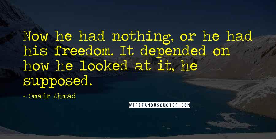 Omair Ahmad Quotes: Now he had nothing, or he had his freedom. It depended on how he looked at it, he supposed.