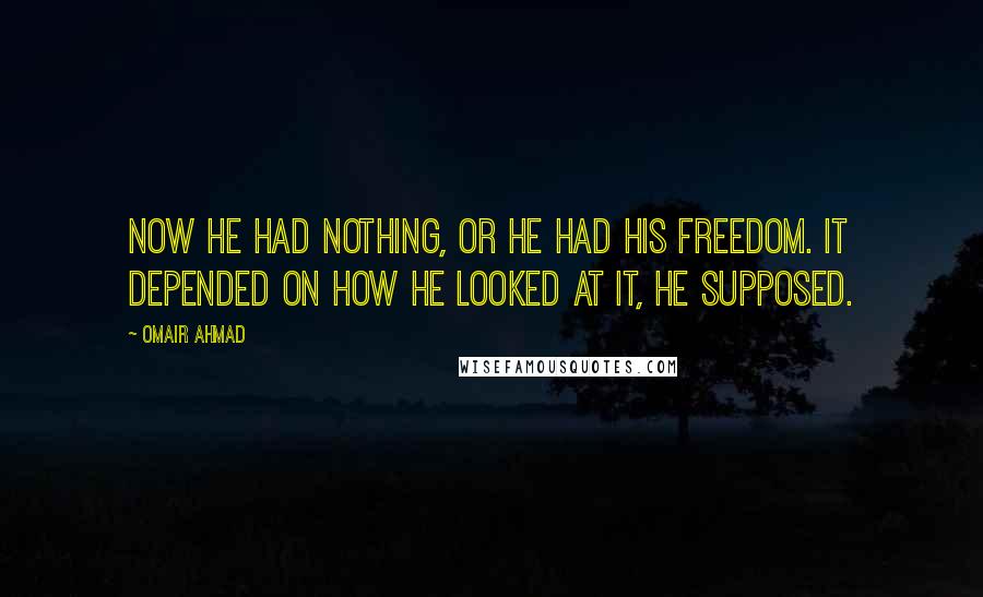 Omair Ahmad Quotes: Now he had nothing, or he had his freedom. It depended on how he looked at it, he supposed.