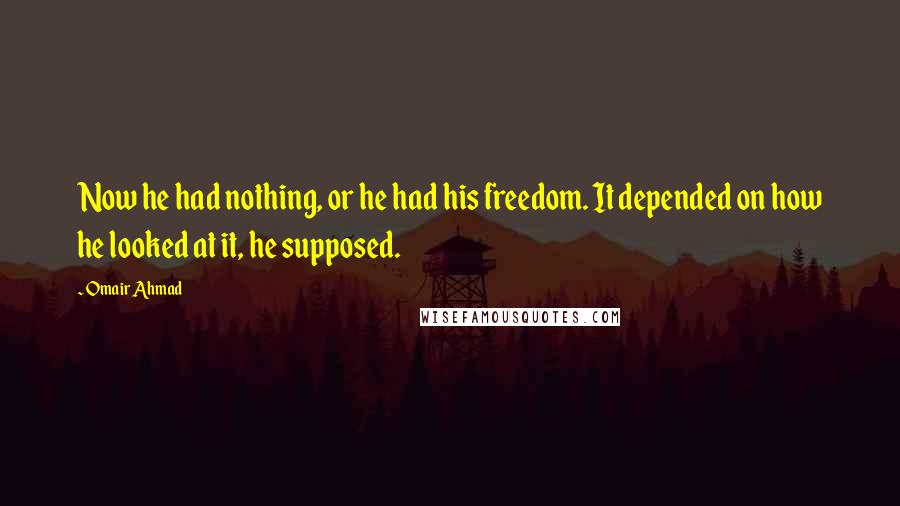 Omair Ahmad Quotes: Now he had nothing, or he had his freedom. It depended on how he looked at it, he supposed.