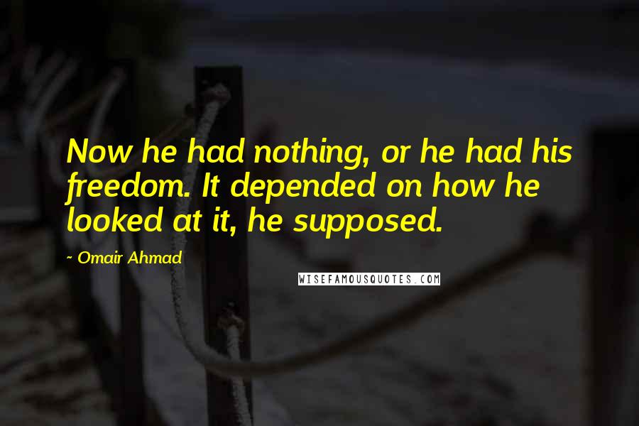 Omair Ahmad Quotes: Now he had nothing, or he had his freedom. It depended on how he looked at it, he supposed.