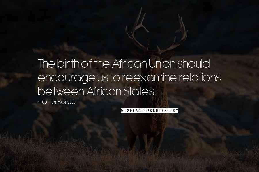 Omar Bongo Quotes: The birth of the African Union should encourage us to reexamine relations between African States.