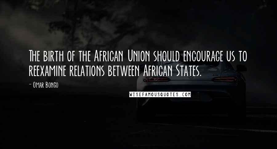 Omar Bongo Quotes: The birth of the African Union should encourage us to reexamine relations between African States.
