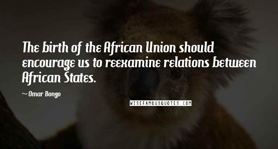 Omar Bongo Quotes: The birth of the African Union should encourage us to reexamine relations between African States.
