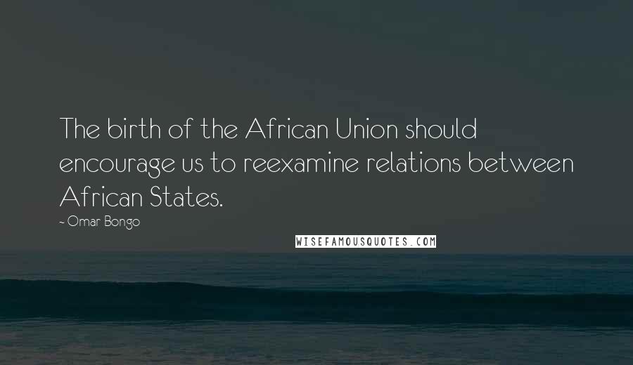 Omar Bongo Quotes: The birth of the African Union should encourage us to reexamine relations between African States.