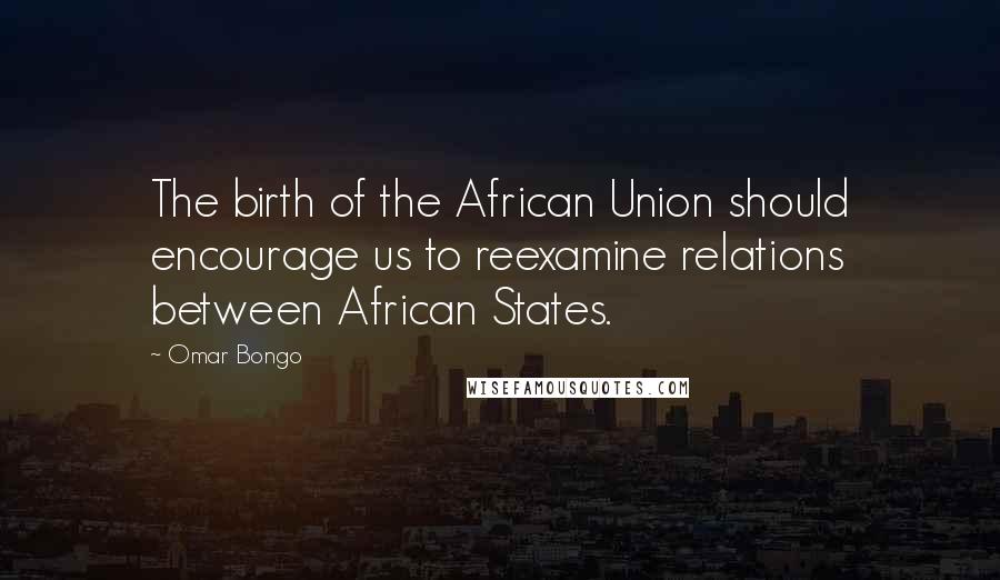 Omar Bongo Quotes: The birth of the African Union should encourage us to reexamine relations between African States.