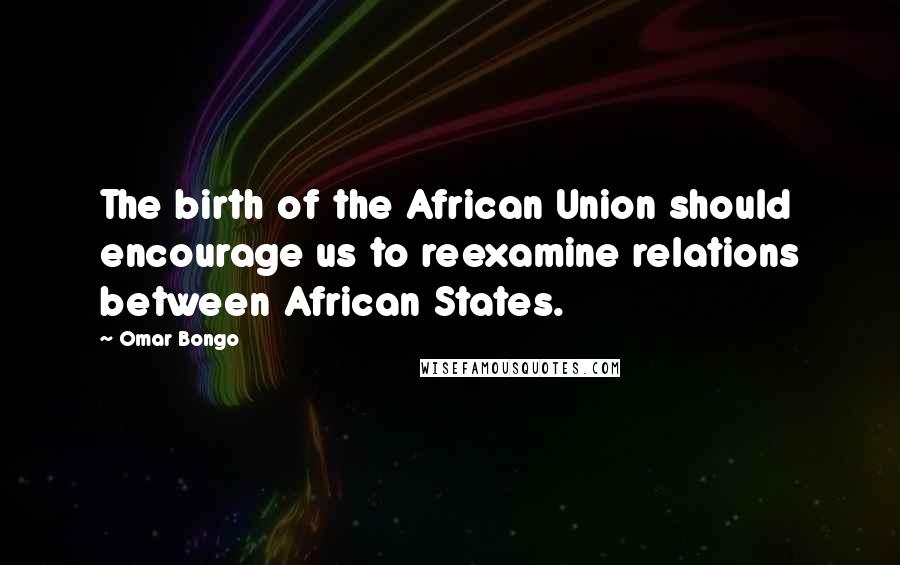 Omar Bongo Quotes: The birth of the African Union should encourage us to reexamine relations between African States.