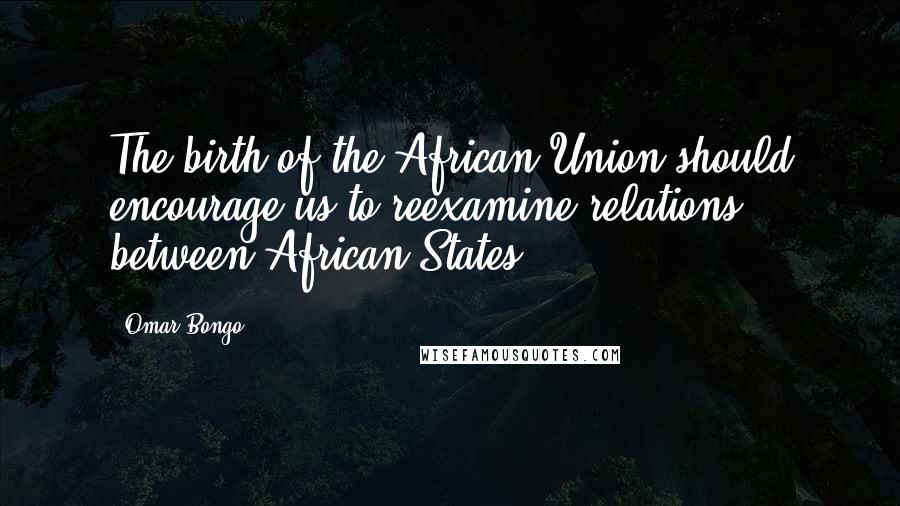 Omar Bongo Quotes: The birth of the African Union should encourage us to reexamine relations between African States.