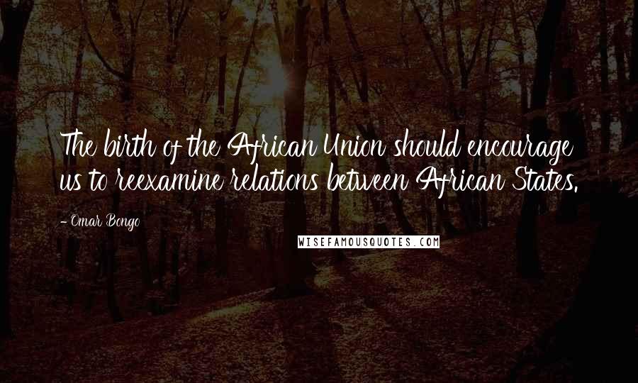 Omar Bongo Quotes: The birth of the African Union should encourage us to reexamine relations between African States.