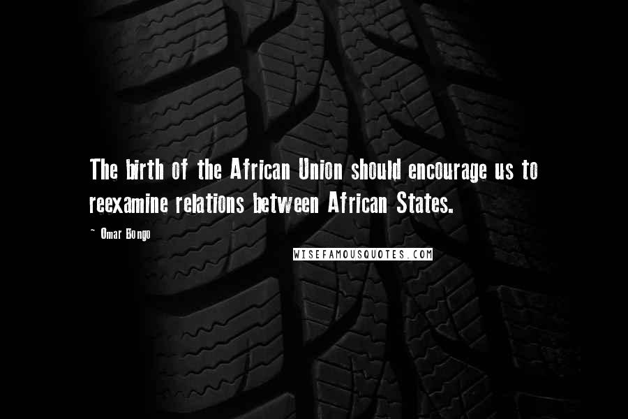 Omar Bongo Quotes: The birth of the African Union should encourage us to reexamine relations between African States.