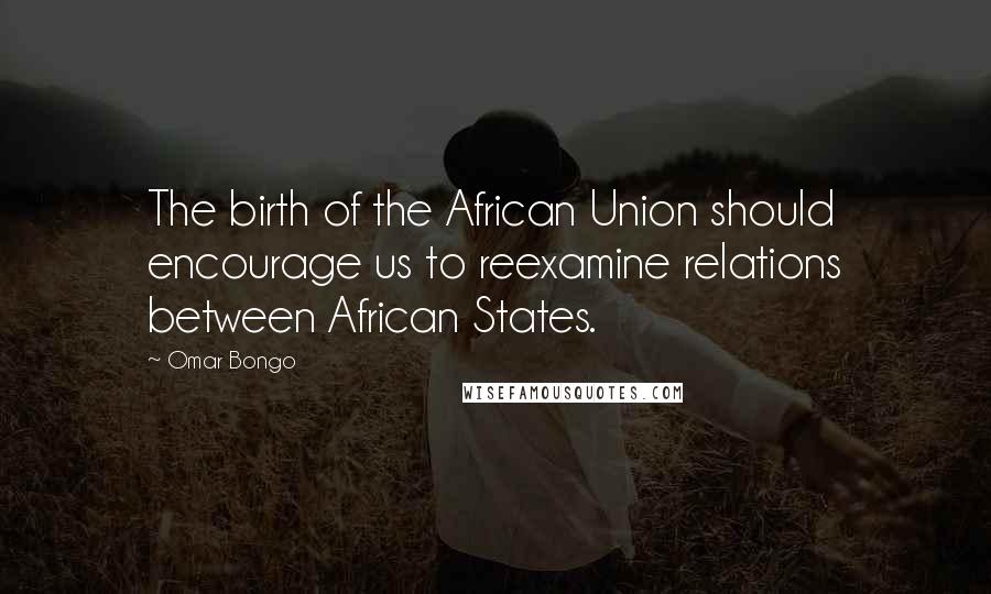 Omar Bongo Quotes: The birth of the African Union should encourage us to reexamine relations between African States.