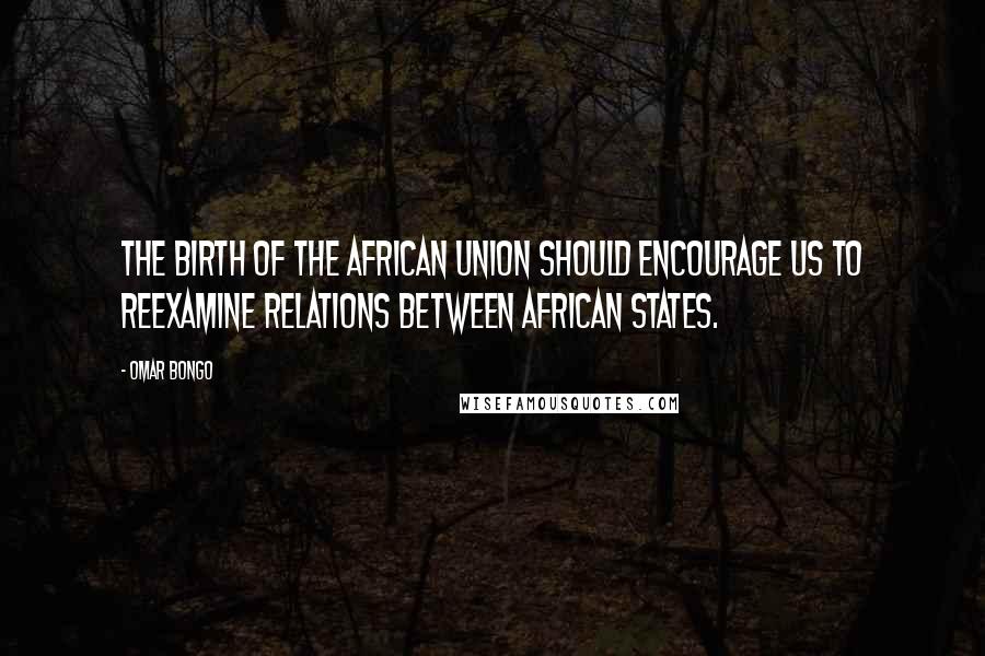 Omar Bongo Quotes: The birth of the African Union should encourage us to reexamine relations between African States.