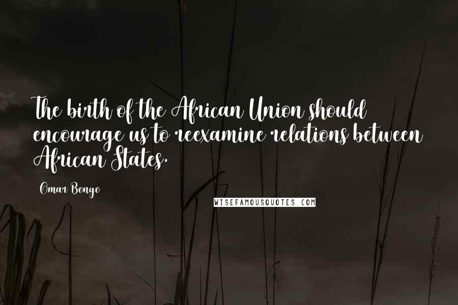 Omar Bongo Quotes: The birth of the African Union should encourage us to reexamine relations between African States.