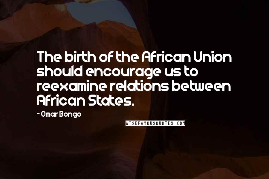 Omar Bongo Quotes: The birth of the African Union should encourage us to reexamine relations between African States.