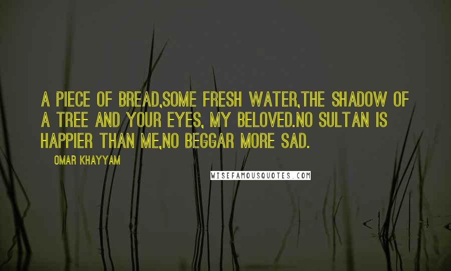 Omar Khayyam Quotes: A piece of bread,some fresh water,the shadow of a tree and your eyes, my beloved.No sultan is happier than me,no beggar more sad.