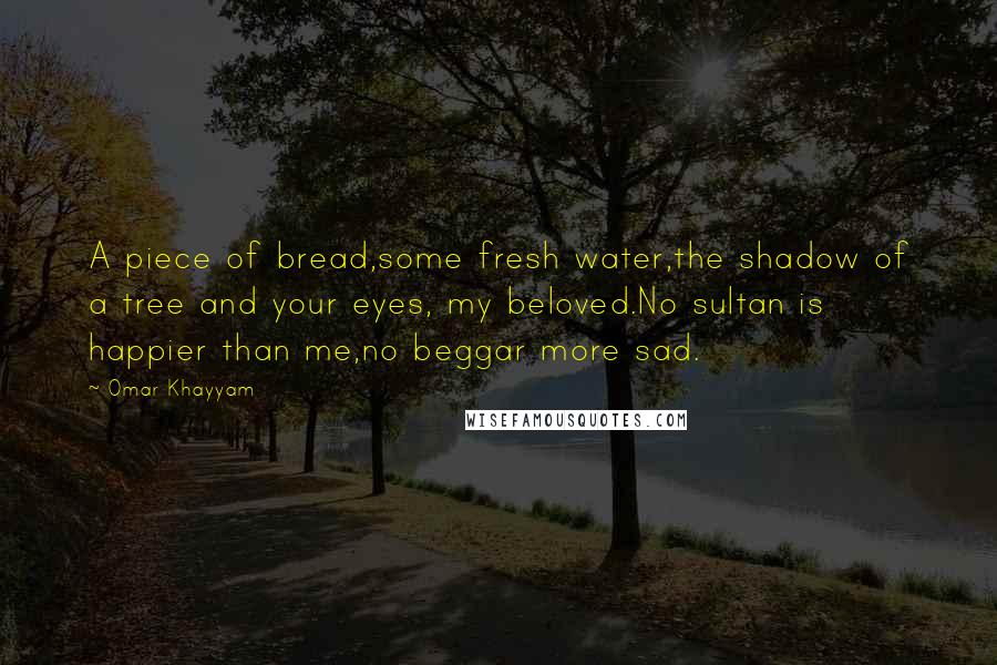 Omar Khayyam Quotes: A piece of bread,some fresh water,the shadow of a tree and your eyes, my beloved.No sultan is happier than me,no beggar more sad.