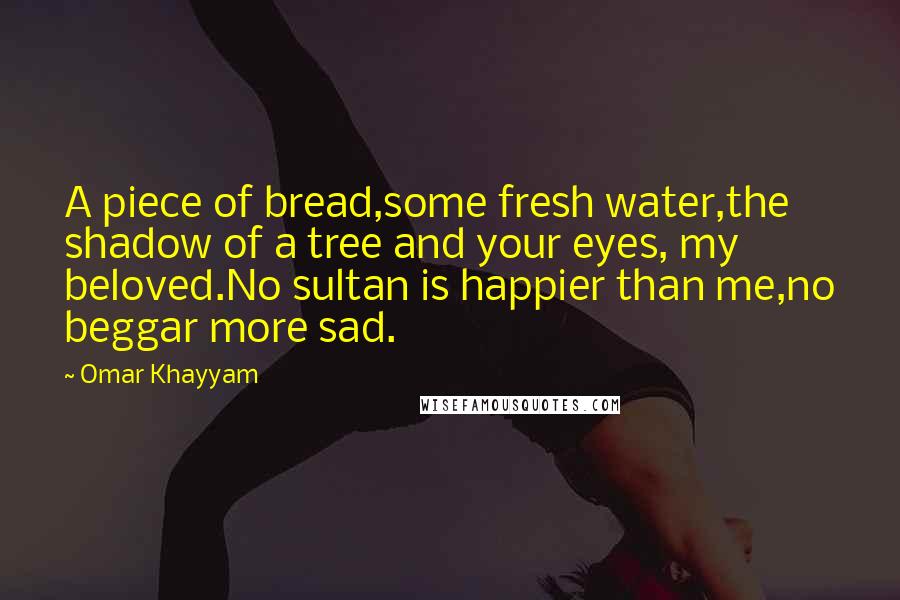 Omar Khayyam Quotes: A piece of bread,some fresh water,the shadow of a tree and your eyes, my beloved.No sultan is happier than me,no beggar more sad.
