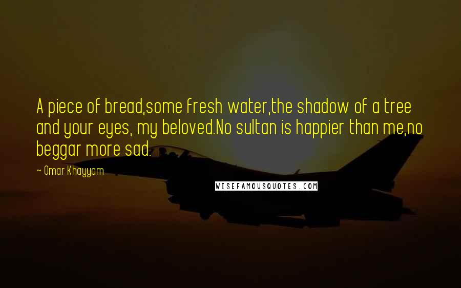 Omar Khayyam Quotes: A piece of bread,some fresh water,the shadow of a tree and your eyes, my beloved.No sultan is happier than me,no beggar more sad.