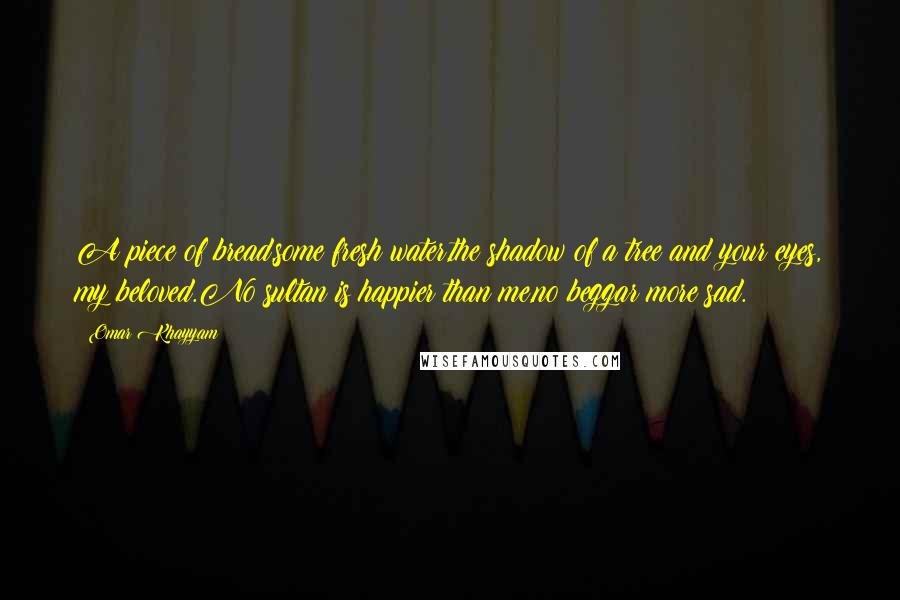 Omar Khayyam Quotes: A piece of bread,some fresh water,the shadow of a tree and your eyes, my beloved.No sultan is happier than me,no beggar more sad.