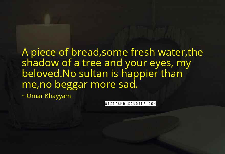Omar Khayyam Quotes: A piece of bread,some fresh water,the shadow of a tree and your eyes, my beloved.No sultan is happier than me,no beggar more sad.