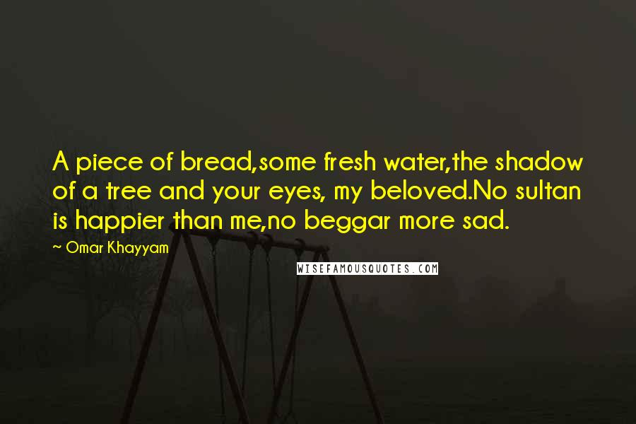 Omar Khayyam Quotes: A piece of bread,some fresh water,the shadow of a tree and your eyes, my beloved.No sultan is happier than me,no beggar more sad.