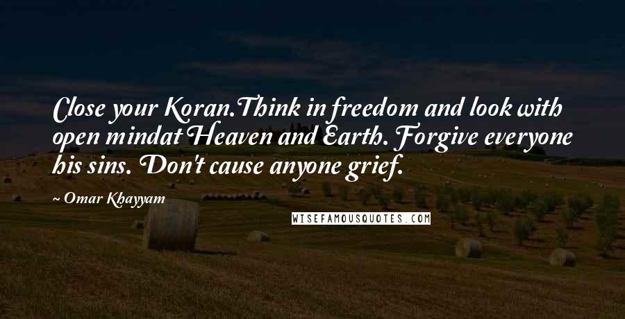 Omar Khayyam Quotes: Close your Koran.Think in freedom and look with open mindat Heaven and Earth. Forgive everyone his sins. Don't cause anyone grief.