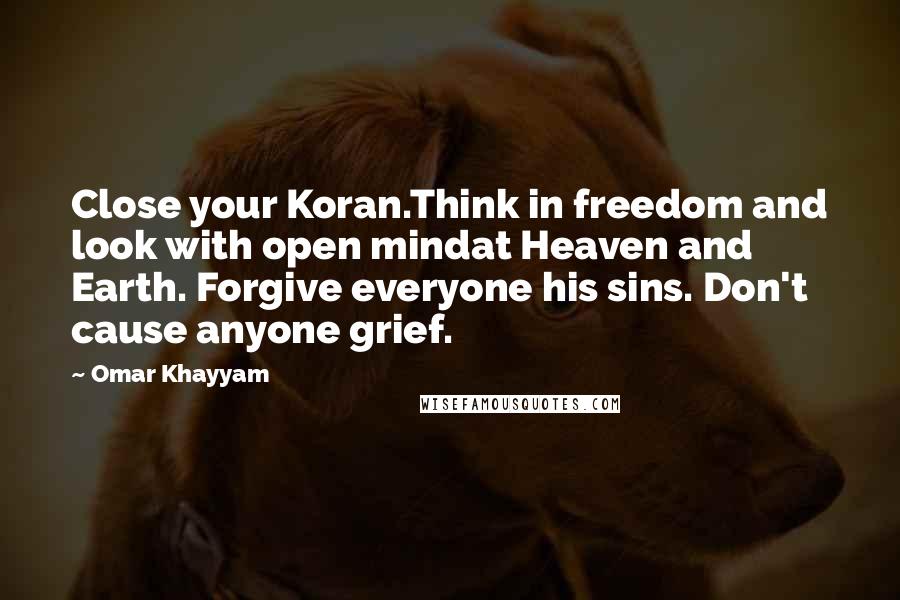 Omar Khayyam Quotes: Close your Koran.Think in freedom and look with open mindat Heaven and Earth. Forgive everyone his sins. Don't cause anyone grief.