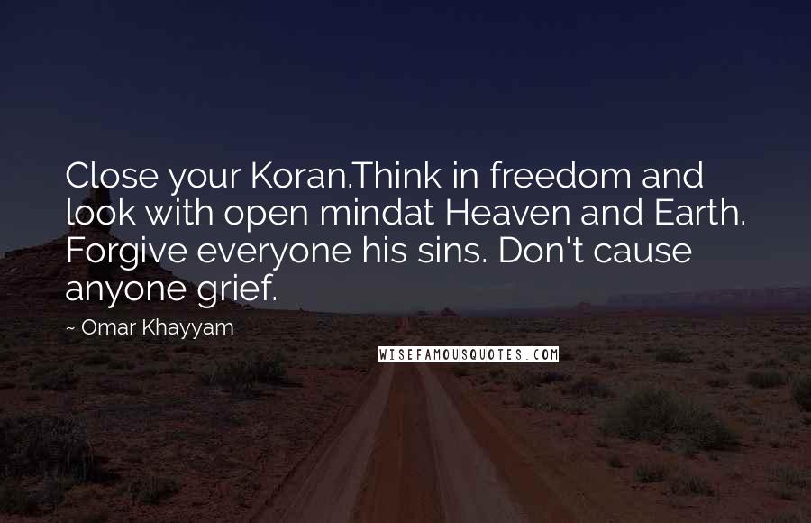 Omar Khayyam Quotes: Close your Koran.Think in freedom and look with open mindat Heaven and Earth. Forgive everyone his sins. Don't cause anyone grief.